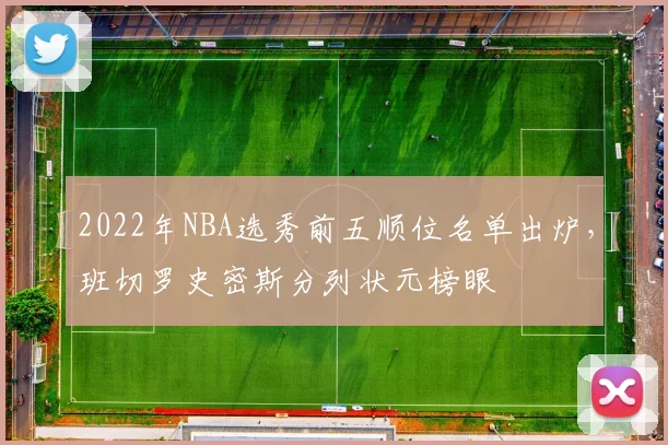 2022年NBA选秀前五顺位名单出炉，班切罗史密斯分列状元榜眼